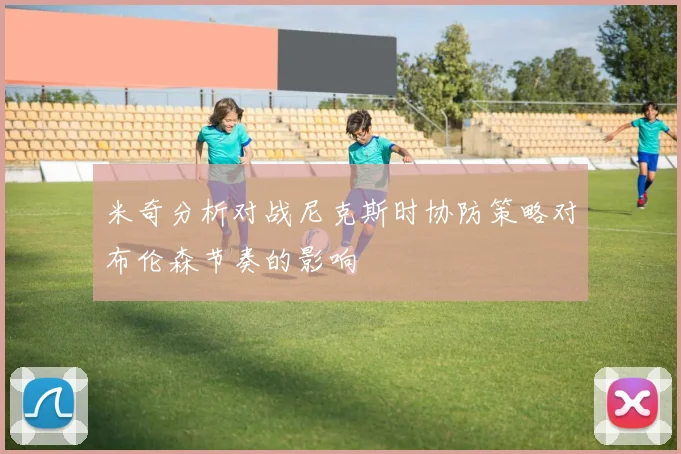 米奇分析对战尼克斯时协防策略对布伦森节奏的影响