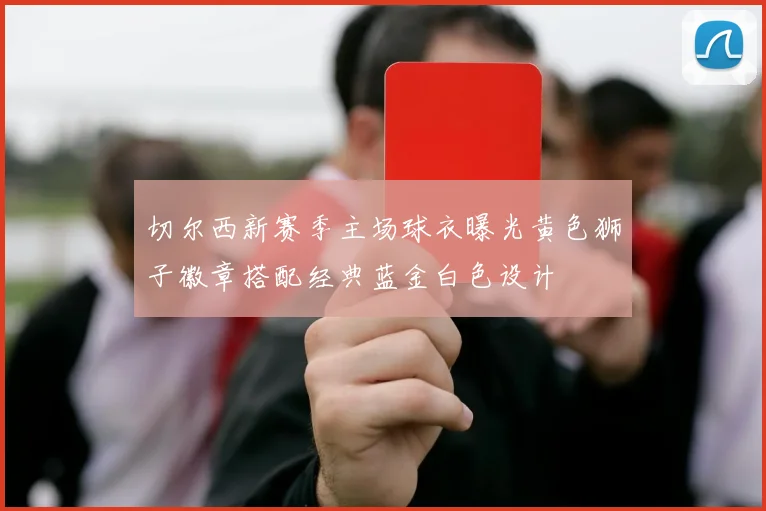 切尔西新赛季主场球衣曝光黄色狮子徽章搭配经典蓝金白色设计