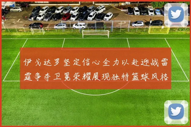 伊戈达罗坚定信心全力以赴迎战雷霆争夺卫冕荣耀展现独特篮球风格