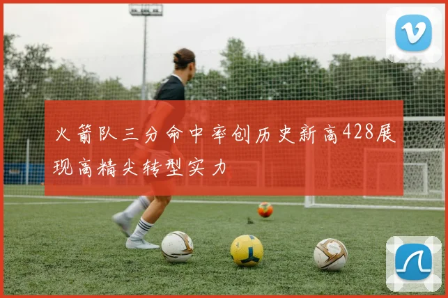 火箭队三分命中率创历史新高428展现高精尖转型实力