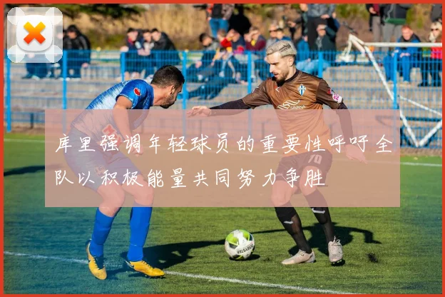 库里强调年轻球员的重要性呼吁全队以积极能量共同努力争胜