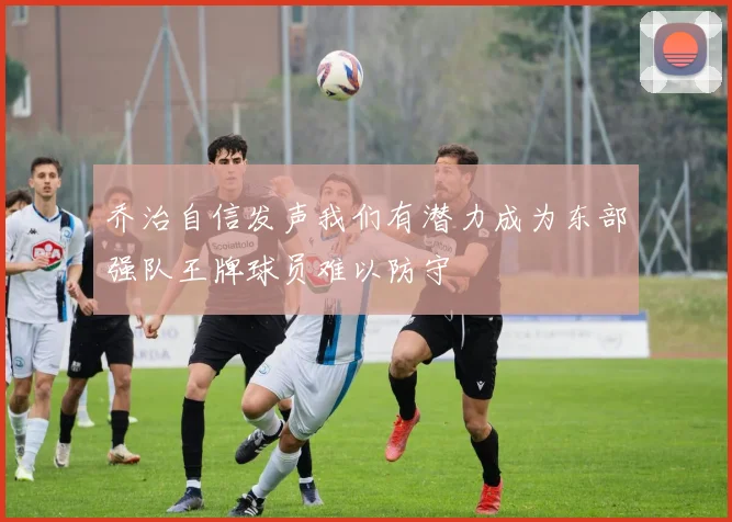 乔治自信发声我们有潜力成为东部强队王牌球员难以防守