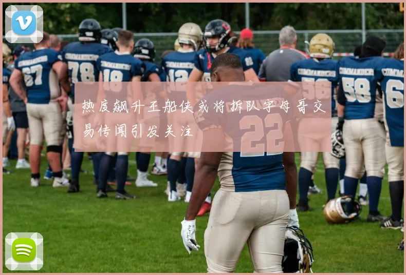 热度飙升王船侠或将拆队字母哥交易传闻引发关注