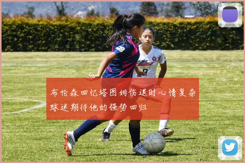 布伦森回忆塔图姆伤退时心情复杂球迷期待他的强势回归