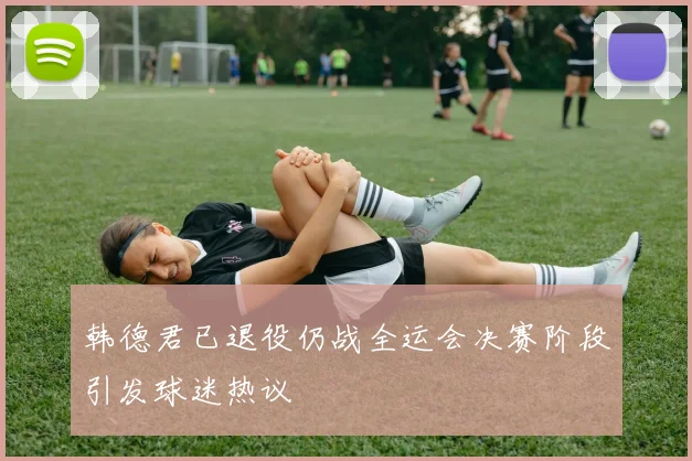 韩德君已退役仍战全运会决赛阶段引发球迷热议