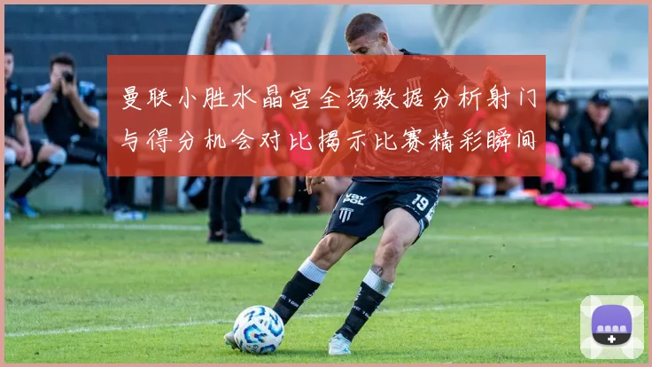 曼联小胜水晶宫全场数据分析射门与得分机会对比揭示比赛精彩瞬间