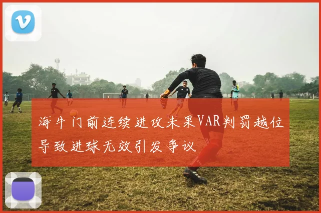 海牛门前连续进攻未果VAR判罚越位导致进球无效引发争议