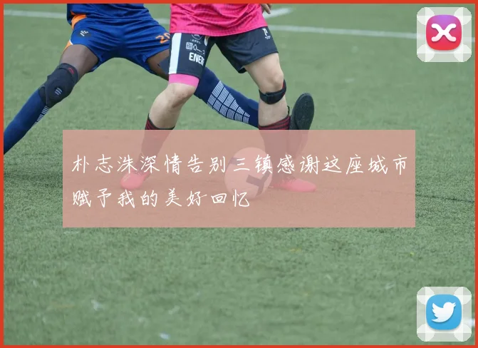 朴志洙深情告别三镇感谢这座城市赋予我的美好回忆