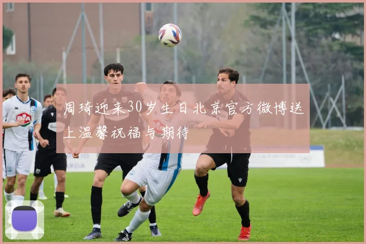 周琦迎来30岁生日北京官方微博送上温馨祝福与期待