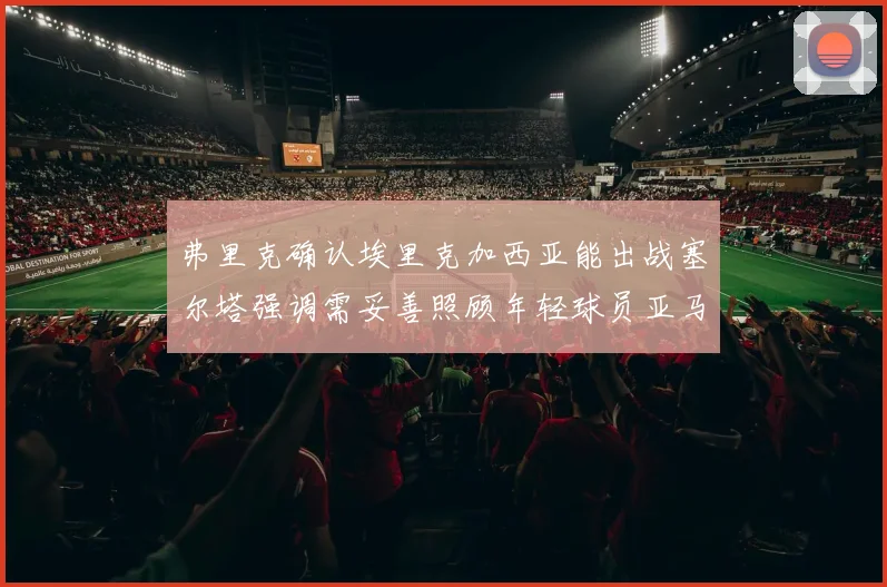 弗里克确认埃里克加西亚能出战塞尔塔强调需妥善照顾年轻球员亚马尔