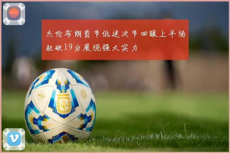 杰伦布朗首节低迷次节回暖上半场狂砍19分展现强大实力