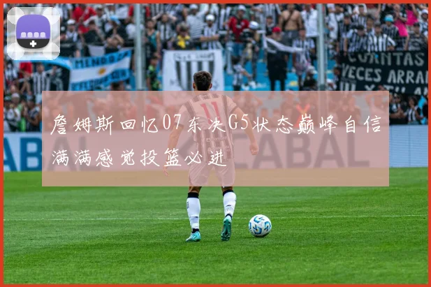 詹姆斯回忆07东决G5状态巅峰自信满满感觉投篮必进