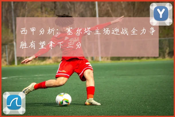 西甲分析：塞尔塔主场迎战全力争胜有望拿下三分