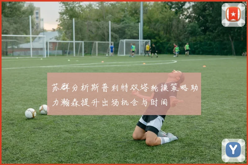 苏群分析斯普利特双塔轮换策略助力瀚森提升出场机会与时间