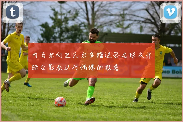 内马尔向里瓦尔多赠送签名球衣并晒合影表达对偶像的敬意