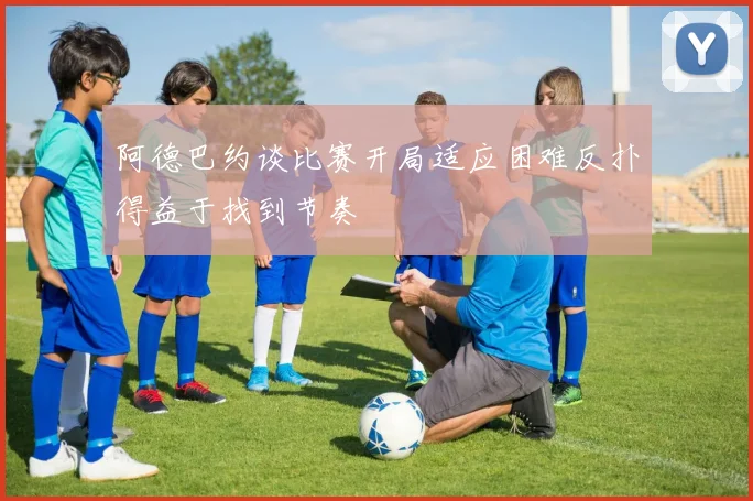 阿德巴约谈比赛开局适应困难反扑得益于找到节奏