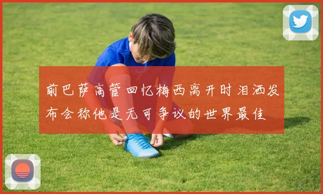前巴萨高管回忆梅西离开时泪洒发布会称他是无可争议的世界最佳