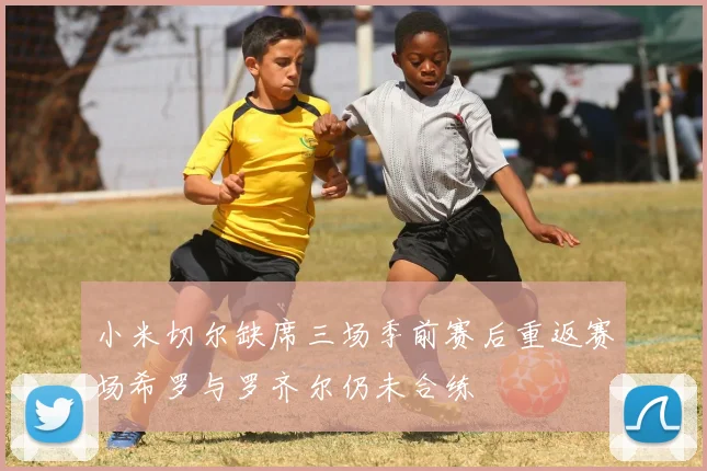 小米切尔缺席三场季前赛后重返赛场希罗与罗齐尔仍未合练