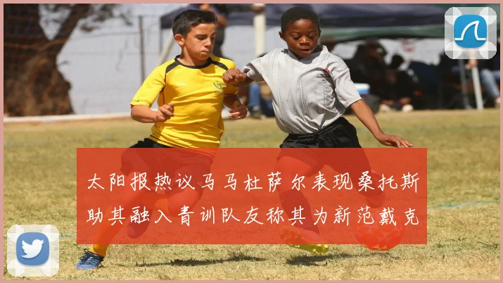 太阳报热议马马杜萨尔表现桑托斯助其融入青训队友称其为新范戴克
