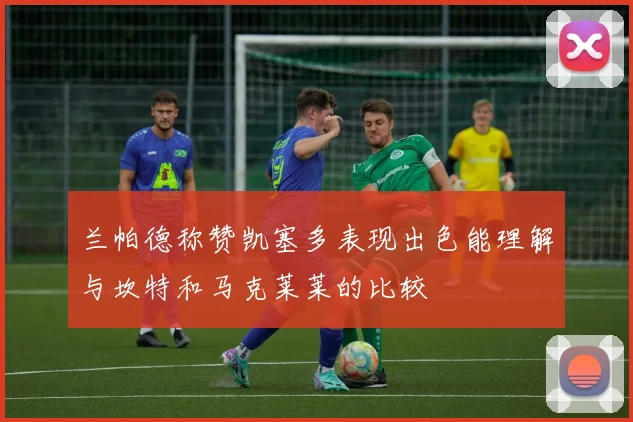 兰帕德称赞凯塞多表现出色能理解与坎特和马克莱莱的比较