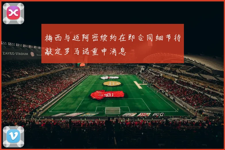 梅西与迈阿密续约在即合同细节待敲定罗马诺重申消息