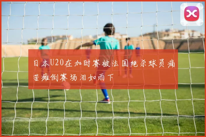 日本U20在加时赛被法国绝杀球员痛苦瘫倒赛场泪如雨下
