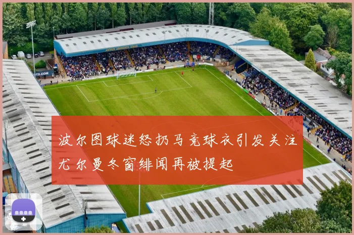 波尔图球迷怒扔马竞球衣引发关注尤尔曼冬窗绯闻再被提起