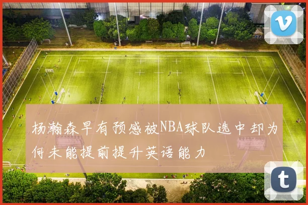 杨瀚森早有预感被NBA球队选中却为何未能提前提升英语能力