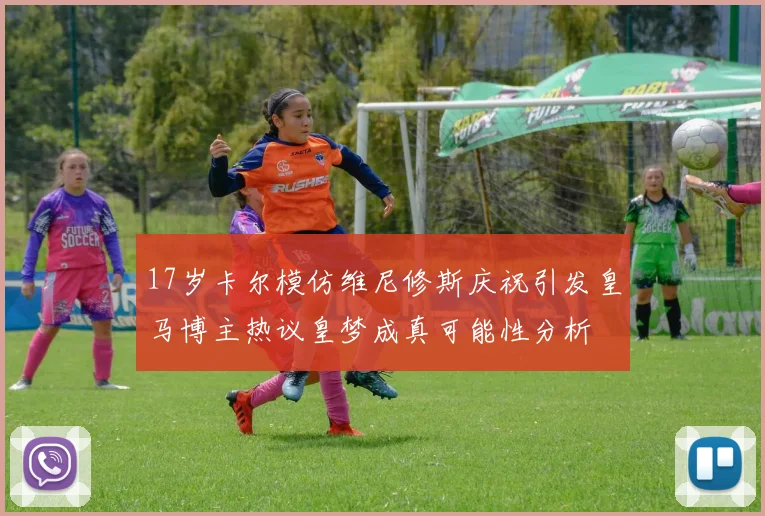 17岁卡尔模仿维尼修斯庆祝引发皇马博主热议皇梦成真可能性分析