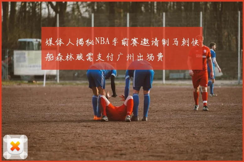 媒体人揭秘NBA季前赛邀请制马刺快船森林狼需支付广州出场费
