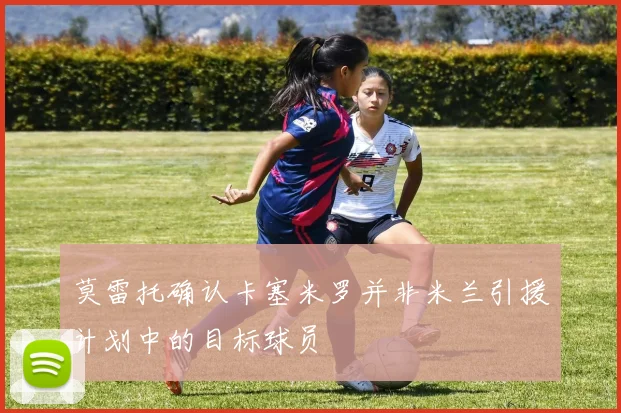 莫雷托确认卡塞米罗并非米兰引援计划中的目标球员