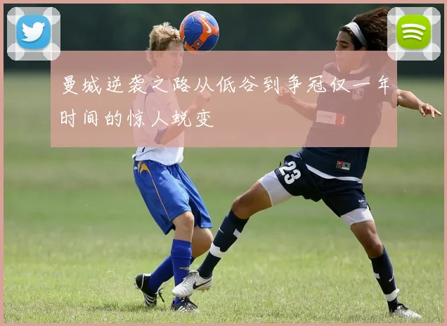 曼城逆袭之路从低谷到争冠仅一年时间的惊人蜕变