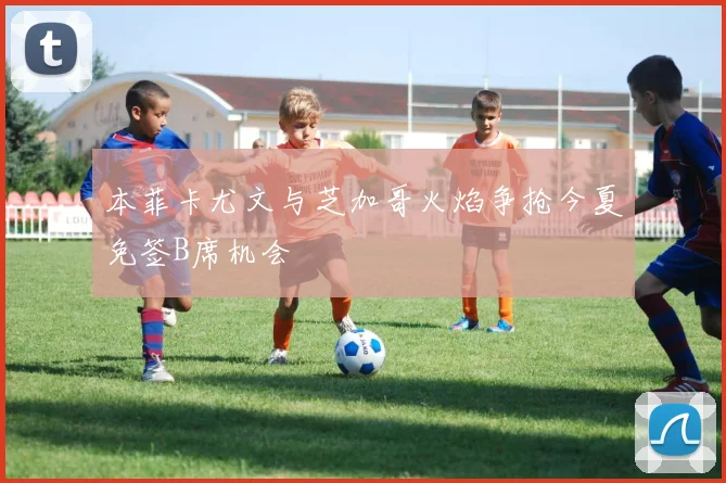 本菲卡尤文与芝加哥火焰争抢今夏免签B席机会