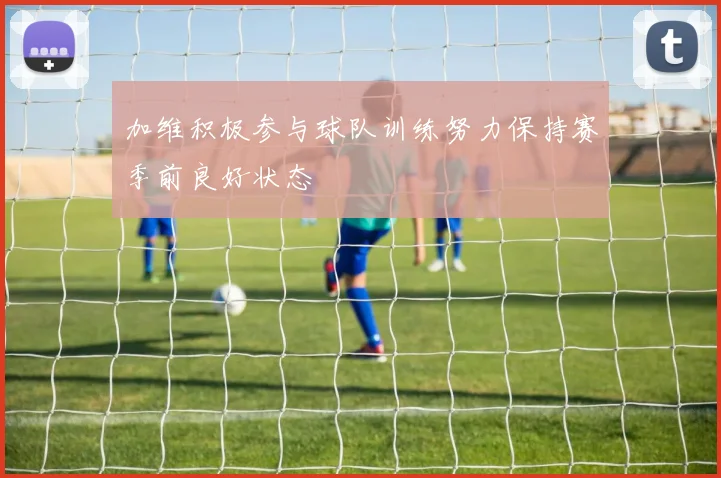 加维积极参与球队训练努力保持赛季前良好状态