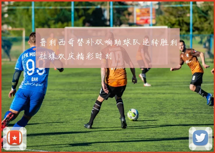 普利西奇替补双响助球队逆转胜利社媒欢庆精彩时刻