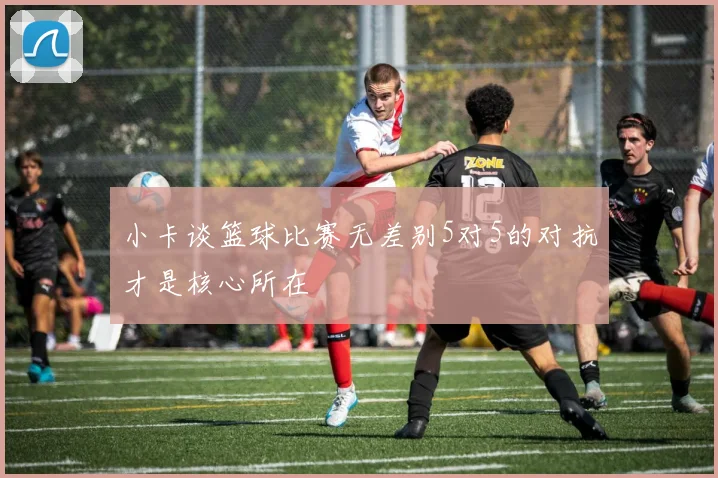 小卡谈篮球比赛无差别5对5的对抗才是核心所在